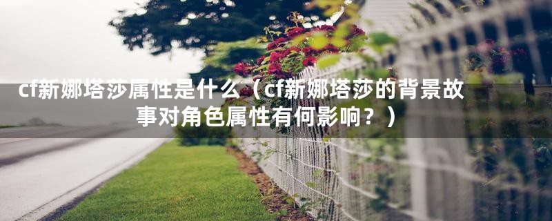 cf新娜塔莎属性是什么（cf新娜塔莎的背景故事对角色属性有何影响？）