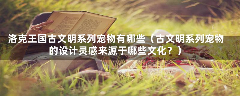 洛克王国古文明系列宠物有哪些(古文明系列宠物的设计灵感来源于哪些文化?)