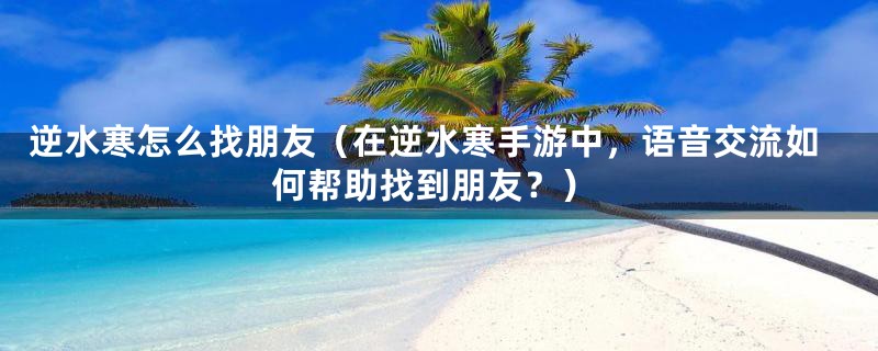 逆水寒怎么找朋友(在逆水寒手游中,语音交流如何帮助找到朋友?)