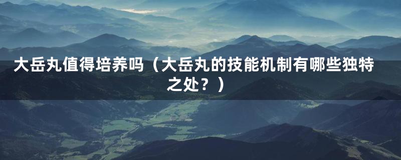 大岳丸值得培养吗（大岳丸的技能机制有哪些独特之处？）