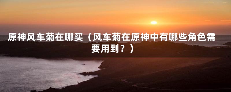 原神风车菊在哪买(风车菊在原神中有哪些角色需要用到?)
