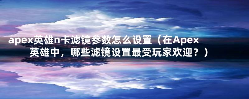 apex英雄n卡滤镜参数怎么设置(在Apex英雄中,哪些滤镜设置最受玩家欢迎?)