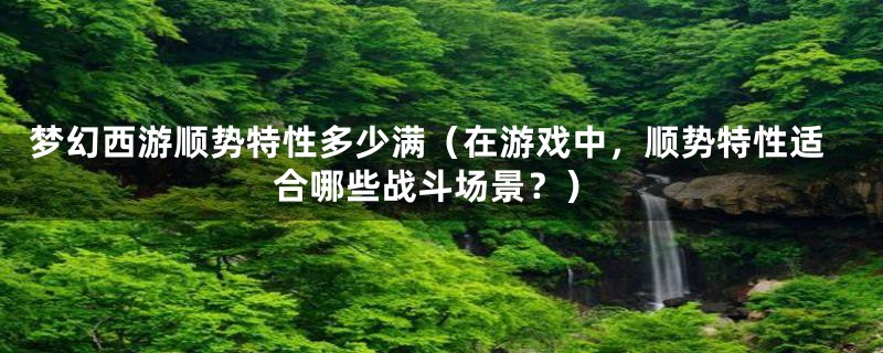 梦幻西游顺势特性多少满(在游戏中,顺势特性适合哪些战斗场景?)