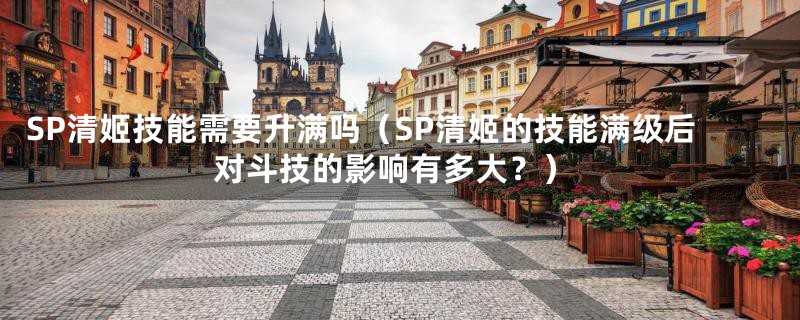 SP清姬技能需要升满吗(SP清姬的技能满级后对斗技的影响有多大?)