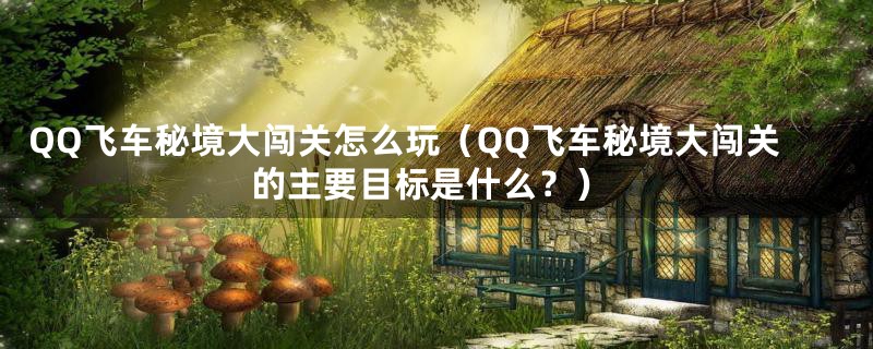 QQ飞车秘境大闯关怎么玩(QQ飞车秘境大闯关的主要目标是什么?)