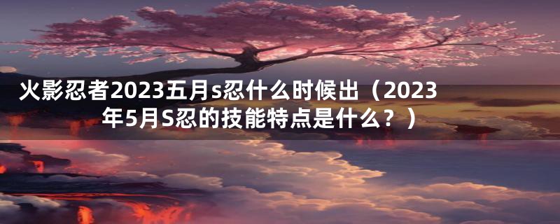 火影忍者2023五月s忍什么时候出（2023年5月S忍的技能特点是什么？）