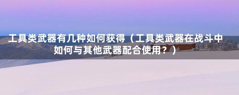 工具类武器有几种如何获得(工具类武器在战斗中如何与其他武器配合使用?)