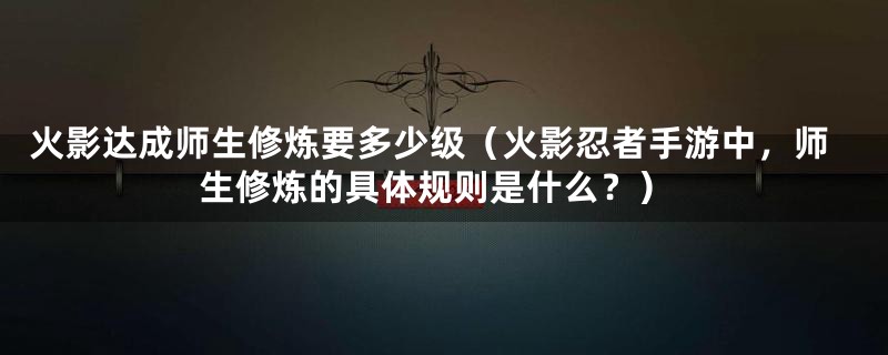 火影达成师生修炼要多少级(火影忍者手游中,师生修炼的具体规则是什么?)