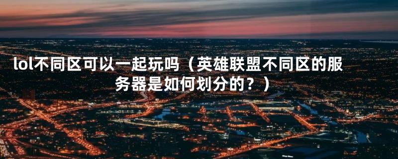 lol不同区可以一起玩吗(英雄联盟不同区的服务器是如何划分的?)