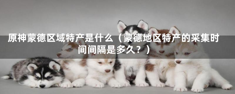 原神蒙德区域特产是什么(蒙德地区特产的采集时间间隔是多久?)