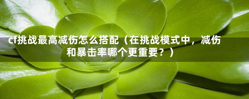 cf挑战最高减伤怎么搭配（在挑战模式中，减伤和暴击率哪个更重要？）