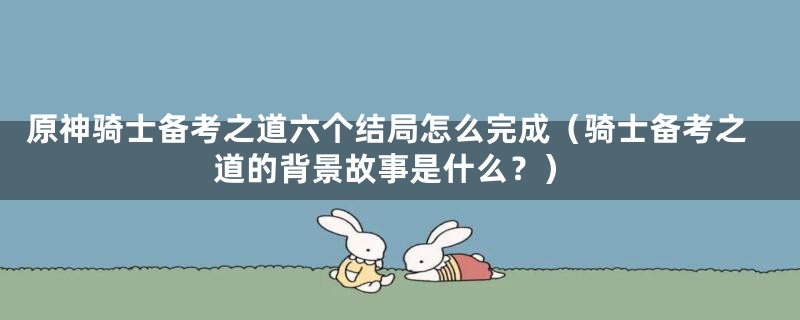 原神骑士备考之道六个结局怎么完成(骑士备考之道的背景故事是什么?)