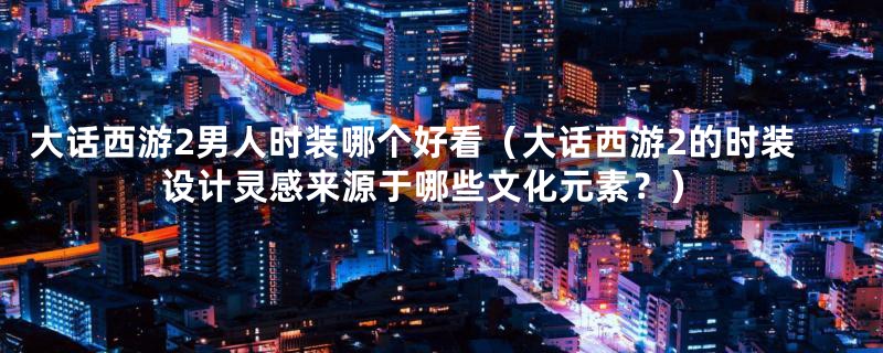 大话西游2男人时装哪个好看(大话西游2的时装设计灵感来源于哪些文化元素?)
