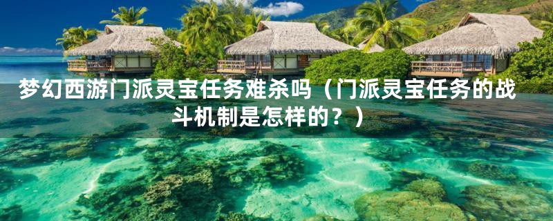 梦幻西游门派灵宝任务难杀吗(门派灵宝任务的战斗机制是怎样的?)