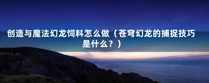 创造与魔法幻龙饲料怎么做（苍穹幻龙的捕捉技巧是什么？）