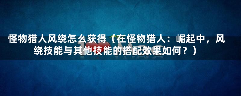 怪物猎人风绕怎么获得（在怪物猎人：崛起中，风绕技能与其他技能的搭配效果如何？）