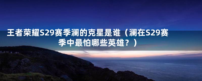 王者荣耀S29赛季澜的克星是谁(澜在S29赛季中最怕哪些英雄?)
