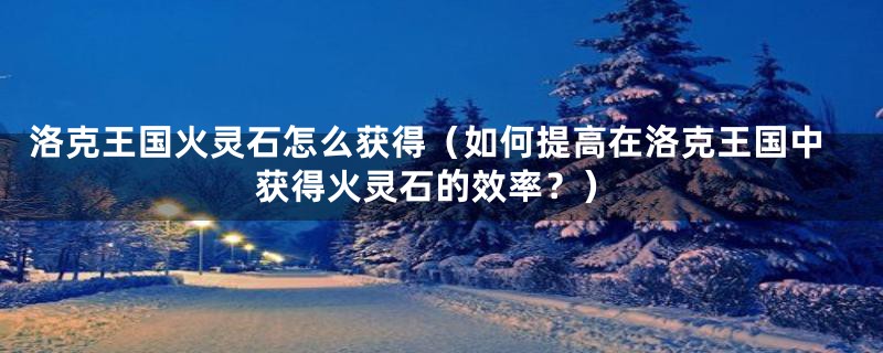 洛克王国火灵石怎么获得(如何提高在洛克王国中获得火灵石的效率?)