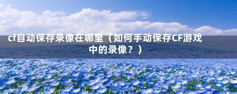 cf自动保存录像在哪里(如何手动保存CF游戏中的录像?)