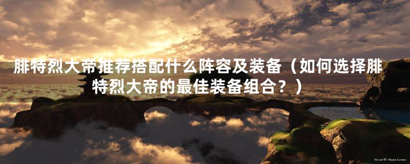 腓特烈大帝推荐搭配什么阵容及装备（如何选择腓特烈大帝的最佳装备组合？）