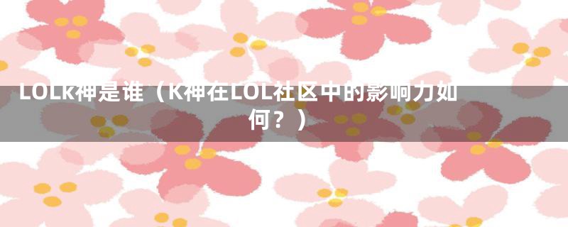 LOLk神是谁(K神在LOL社区中的影响力如何?)