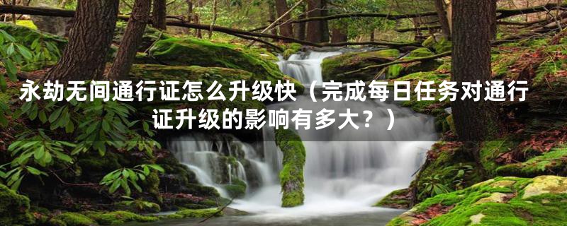 永劫无间通行证怎么升级快(完成每日任务对通行证升级的影响有多大?)