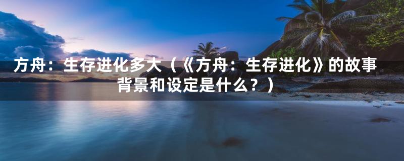 方舟:生存进化多大(《方舟:生存进化》的故事背景和设定是什么?)