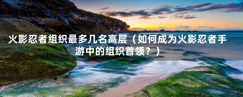 火影忍者组织最多几名高层(如何成为火影忍者手游中的组织首领?)