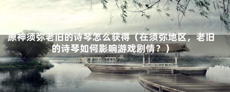 原神须弥老旧的诗琴怎么获得（在须弥地区，老旧的诗琴如何影响游戏剧情？）