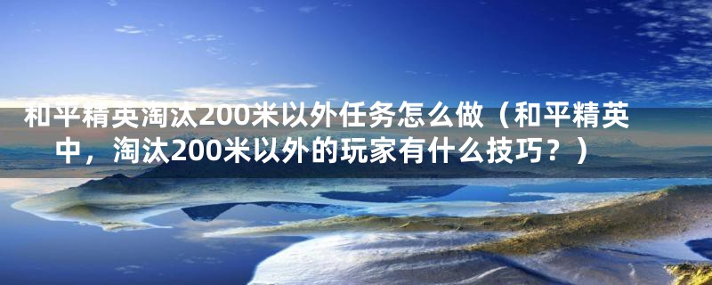 和平精英淘汰200米以外任务怎么做(和平精英中,淘汰200米以外的玩家有什么技巧?)