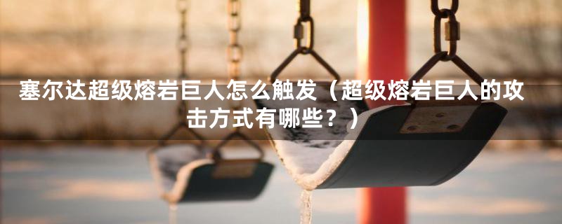塞尔达超级熔岩巨人怎么触发(超级熔岩巨人的攻击方式有哪些?)