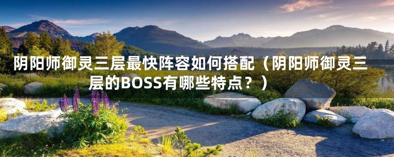 阴阳师御灵三层最快阵容如何搭配(阴阳师御灵三层的BOSS有哪些特点?)