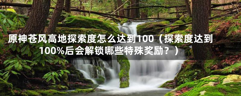 原神苍风高地探索度怎么达到100(探索度达到100%后会解锁哪些特殊奖励?)