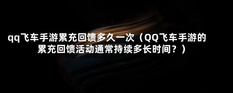 qq飞车手游累充回馈多久一次(QQ飞车手游的累充回馈活动通常持续多长时间?)