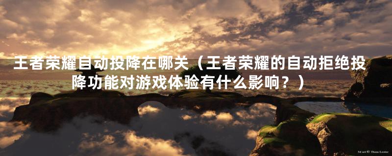 王者荣耀自动投降在哪关(王者荣耀的自动拒绝投降功能对游戏体验有什么影响?)