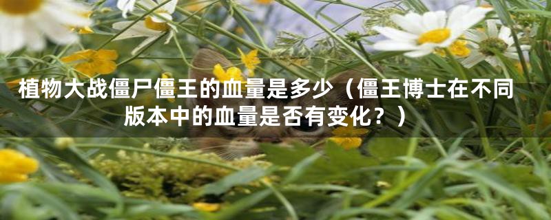 植物大战僵尸僵王的血量是多少（僵王博士在不同版本中的血量是否有变化？）