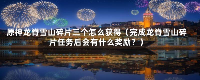 原神龙脊雪山碎片三个怎么获得(完成龙脊雪山碎片任务后会有什么奖励?)
