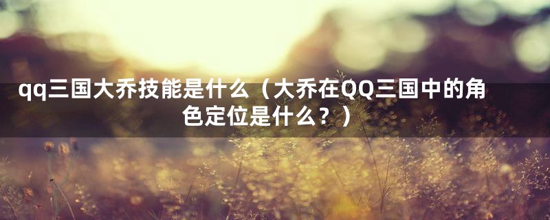 qq三国大乔技能是什么（大乔在QQ三国中的角色定位是什么？）