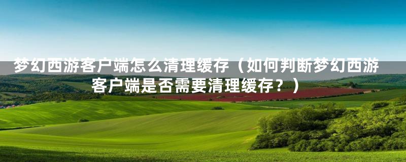 梦幻西游客户端怎么清理缓存(如何判断梦幻西游客户端是否需要清理缓存?)