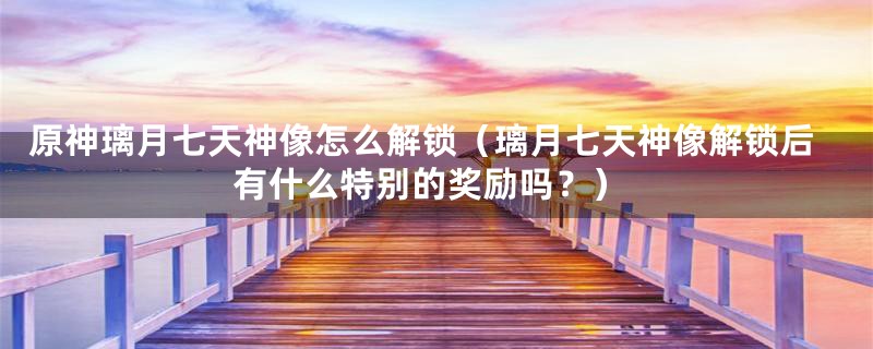 原神璃月七天神像怎么解锁(璃月七天神像解锁后有什么特别的奖励吗?)