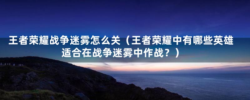 王者荣耀战争迷雾怎么关(王者荣耀中有哪些英雄适合在战争迷雾中作战?)
