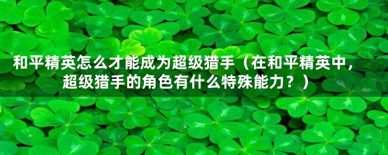 和平精英怎么才能成为超级猎手(在和平精英中,超级猎手的角色有什么特殊能力?)