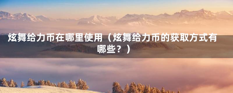 炫舞给力币在哪里使用（炫舞给力币的获取方式有哪些？）