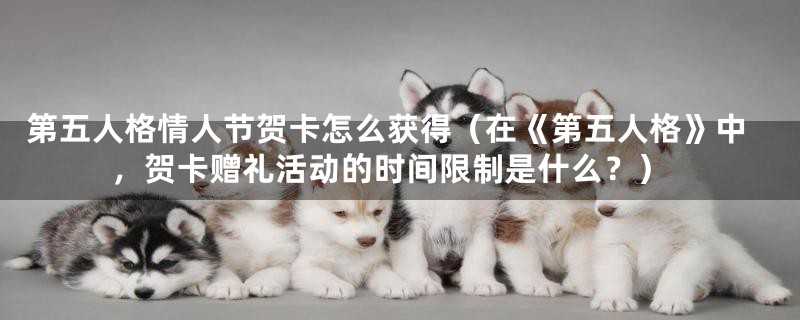 第五人格情人节贺卡怎么获得(在《第五人格》中,贺卡赠礼活动的时间限制是什么?)
