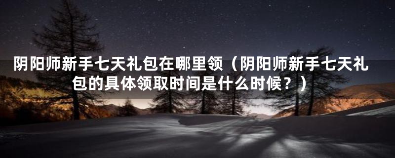阴阳师新手七天礼包在哪里领（阴阳师新手七天礼包的具体领取时间是什么时候？）