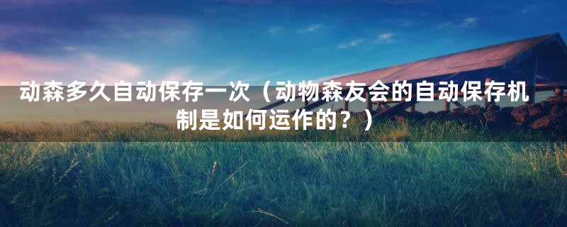 动森多久自动保存一次(动物森友会的自动保存机制是如何运作的?)
