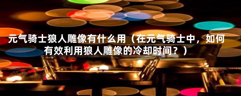 元气骑士狼人雕像有什么用(在元气骑士中,如何有效利用狼人雕像的冷却时间?)