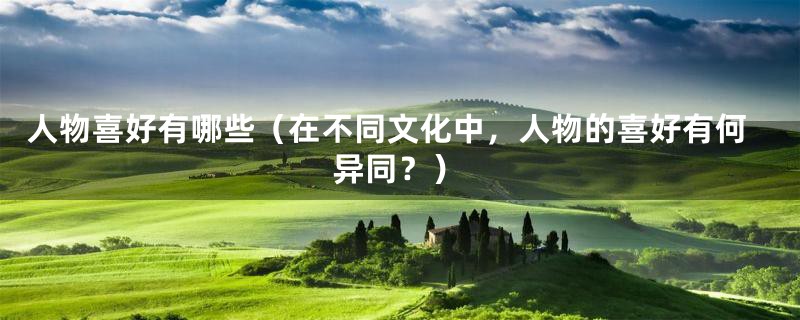 人物喜好有哪些(在不同文化中,人物的喜好有何异同?)