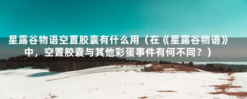 星露谷物语空置胶囊有什么用（在《星露谷物语》中，空置胶囊与其他彩蛋事件有何不同？）