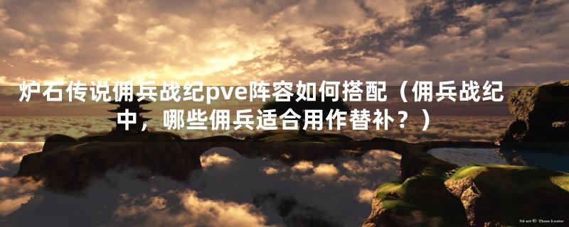 炉石传说佣兵战纪pve阵容如何搭配(佣兵战纪中,哪些佣兵适合用作替补?)